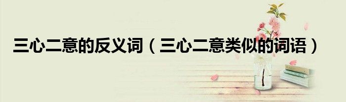三心二意的反义词（三心二意类似的词语）