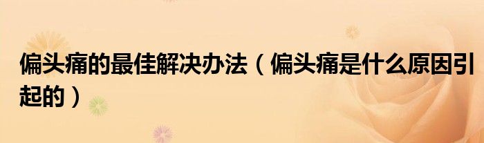偏头痛的最佳解决办法（偏头痛是什么原因引起的）