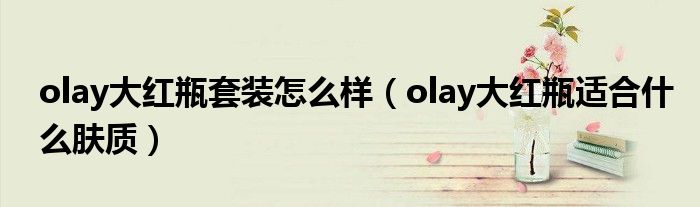 olay大红瓶套装怎么样（olay大红瓶适合什么肤质）