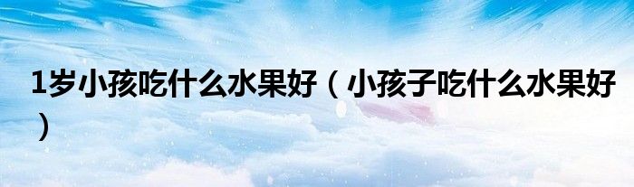 1岁小孩吃什么水果好（小孩子吃什么水果好）