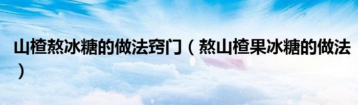 山楂熬冰糖的做法窍门（熬山楂果冰糖的做法）