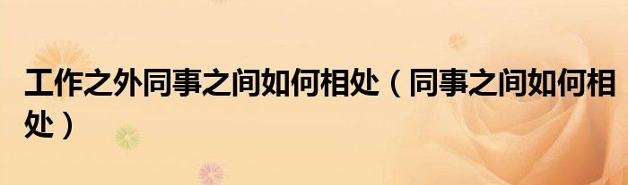 工作之外同事之间如何相处（同事之间如何相处）