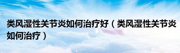 类风湿性关节炎如何治疗好（类风湿性关节炎如何治疗）