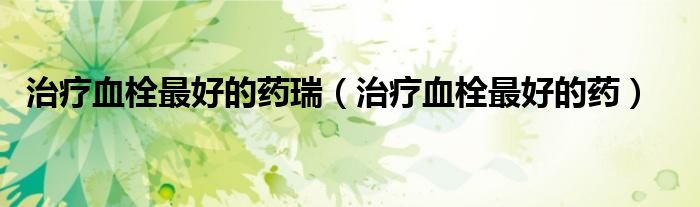 治疗血栓最好的药瑞（治疗血栓最好的药）