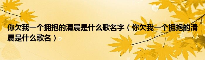 你欠我一个拥抱的清晨是什么歌名字（你欠我一个拥抱的清晨是什么歌名）