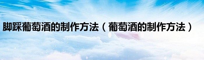 脚踩葡萄酒的制作方法（葡萄酒的制作方法）