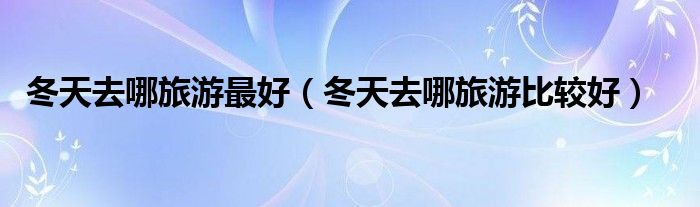 冬天去哪旅游最好（冬天去哪旅游比较好）