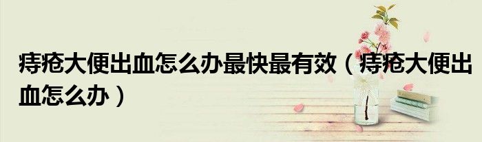 痔疮大便出血怎么办最快最有效（痔疮大便出血怎么办）
