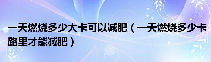一天燃烧多少大卡可以减肥（一天燃烧多少卡路里才能减肥）