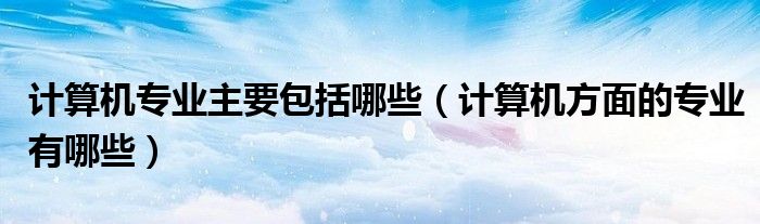 计算机专业主要包括哪些（计算机方面的专业有哪些）