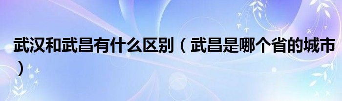 武汉和武昌有什么区别（武昌是哪个省的城市）