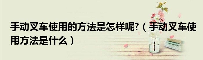 手动叉车使用的方法是怎样呢?（手动叉车使用方法是什么）