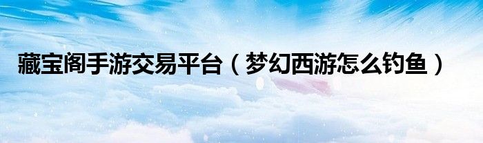 藏宝阁手游交易平台（梦幻西游怎么钓鱼）