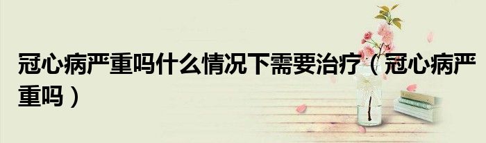 冠心病严重吗什么情况下需要治疗（冠心病严重吗）