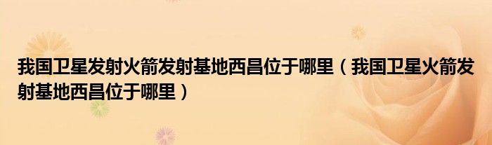 我国卫星发射火箭发射基地西昌位于哪里（我国卫星火箭发射基地西昌位于哪里）