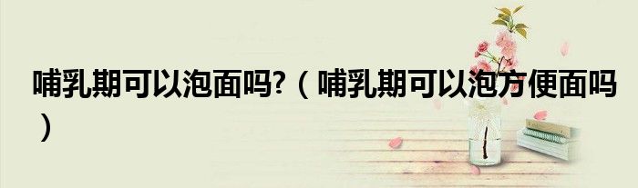 哺乳期可以泡面吗?（哺乳期可以泡方便面吗）