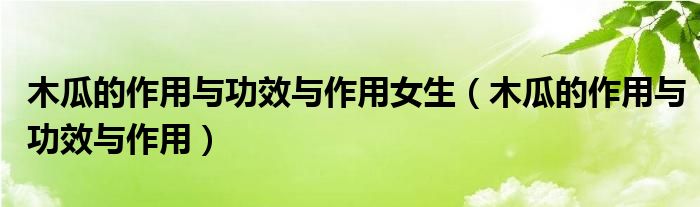 木瓜的作用与功效与作用女生（木瓜的作用与功效与作用）