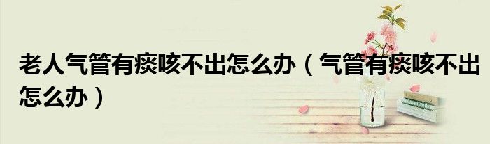 老人气管有痰咳不出怎么办（气管有痰咳不出怎么办）