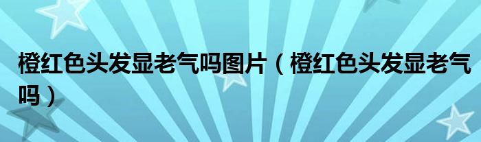 橙红色头发显老气吗图片（橙红色头发显老气吗）