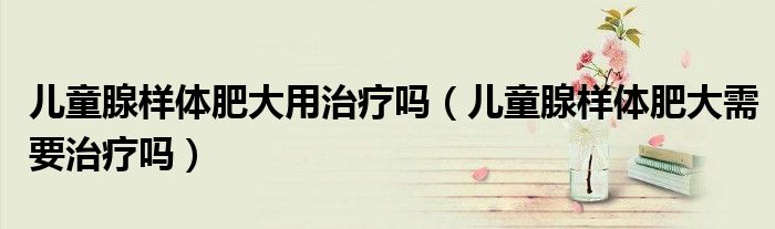 儿童腺样体肥大用治疗吗（儿童腺样体肥大需要治疗吗）