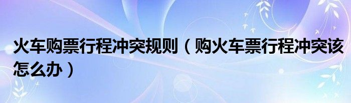火车购票行程冲突规则（购火车票行程冲突该怎么办）
