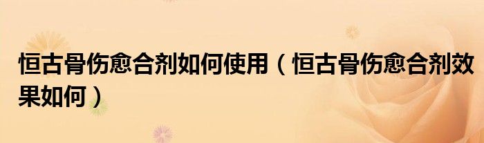 恒古骨伤愈合剂如何使用（恒古骨伤愈合剂效果如何）