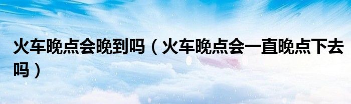火车晚点会晚到吗（火车晚点会一直晚点下去吗）