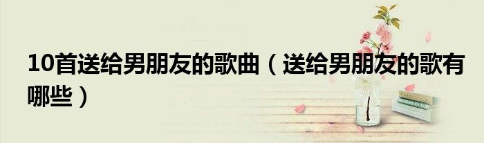 10首送给男朋友的歌曲（送给男朋友的歌有哪些）