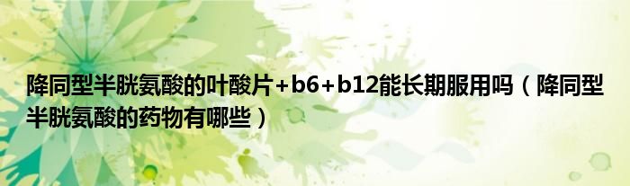 降同型半胱氨酸的叶酸片+b6+b12能长期服用吗（降同型半胱氨酸的药物有哪些）
