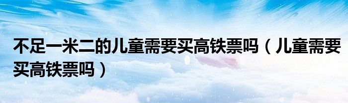 不足一米二的儿童需要买高铁票吗（儿童需要买高铁票吗）