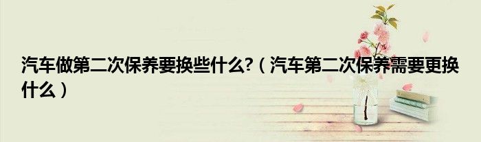 汽车做第二次保养要换些什么?（汽车第二次保养需要更换什么）