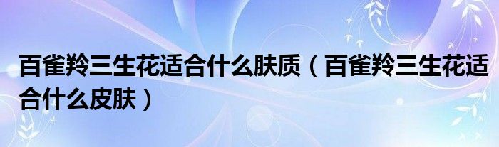 百雀羚三生花适合什么肤质（百雀羚三生花适合什么皮肤）