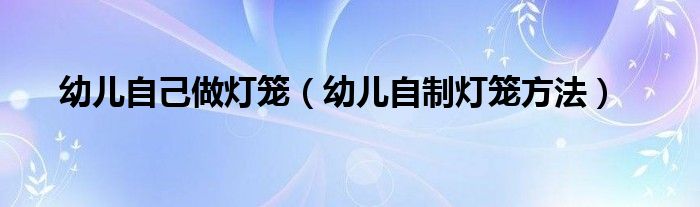 幼儿自己做灯笼（幼儿自制灯笼方法）