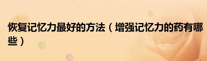 恢复记忆力最好的方法（增强记忆力的药有哪些）