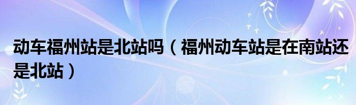 动车福州站是北站吗（福州动车站是在南站还是北站）