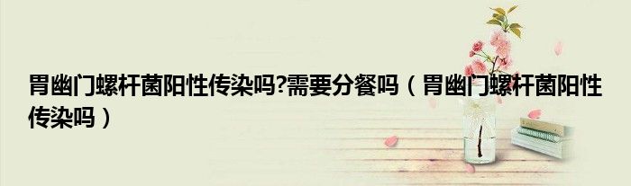 胃幽门螺杆菌阳性传染吗?需要分餐吗（胃幽门螺杆菌阳性传染吗）