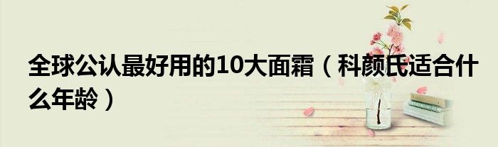 全球公认最好用的10大面霜（科颜氏适合什么年龄）