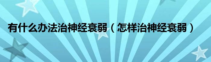有什么办法治神经衰弱（怎样治神经衰弱）