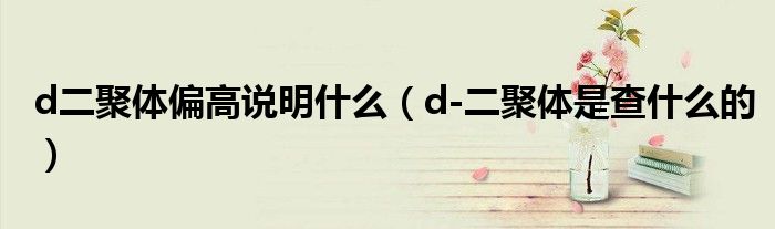 d二聚体偏高说明什么（d-二聚体是查什么的）