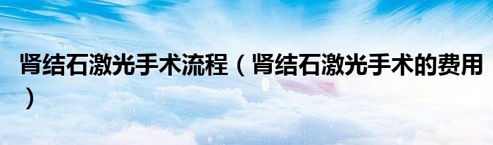 肾结石激光手术流程（肾结石激光手术的费用）