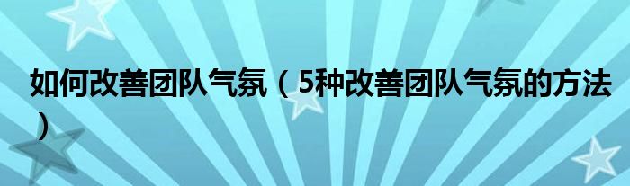 如何改善团队气氛（5种改善团队气氛的方法）