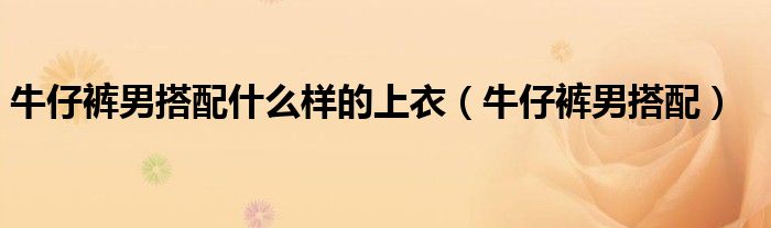 牛仔裤男搭配什么样的上衣（牛仔裤男搭配）