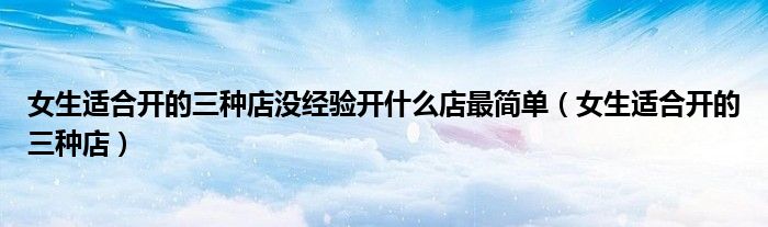 女生适合开的三种店没经验开什么店最简单（女生适合开的三种店）