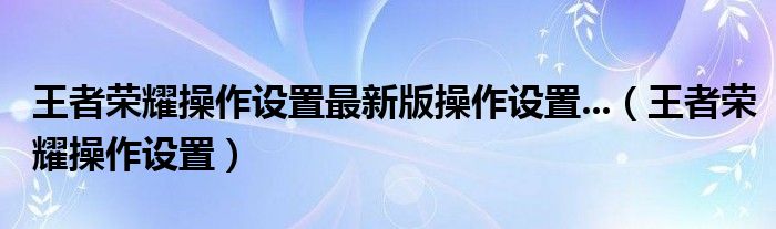 王者荣耀操作设置最新版操作设置...（王者荣耀操作设置）