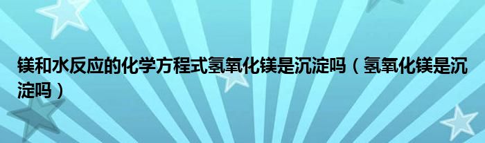 镁和水反应的化学方程式氢氧化镁是沉淀吗（氢氧化镁是沉淀吗）