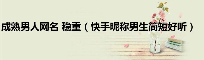 成熟男人网名 稳重（快手昵称男生简短好听）