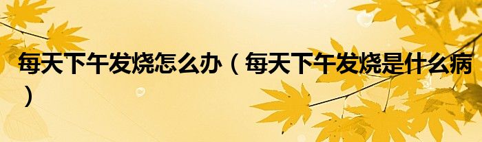 每天下午发烧怎么办（每天下午发烧是什么病）