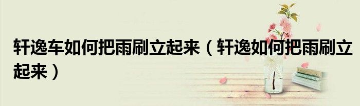 轩逸车如何把雨刷立起来（轩逸如何把雨刷立起来）