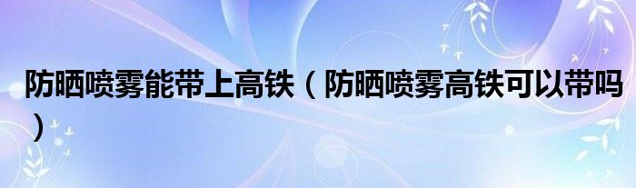 防晒喷雾能带上高铁（防晒喷雾高铁可以带吗）