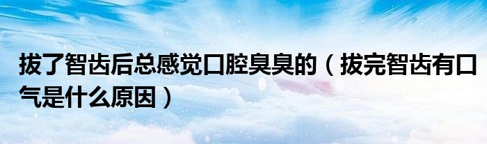 拔了智齿后总感觉口腔臭臭的（拔完智齿有口气是什么原因）